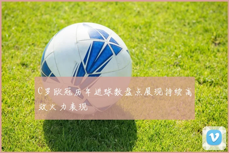 C罗欧冠历年进球数盘点展现持续高效火力表现