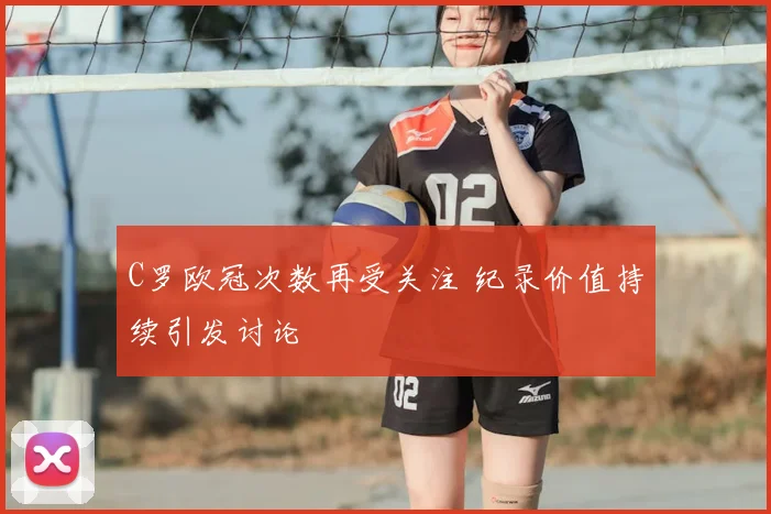 C罗欧冠次数再受关注 纪录价值持续引发讨论
