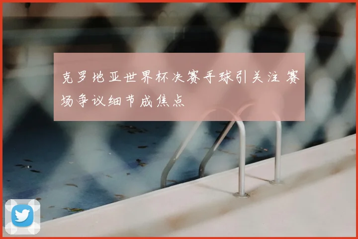 克罗地亚世界杯决赛手球引关注 赛场争议细节成焦点