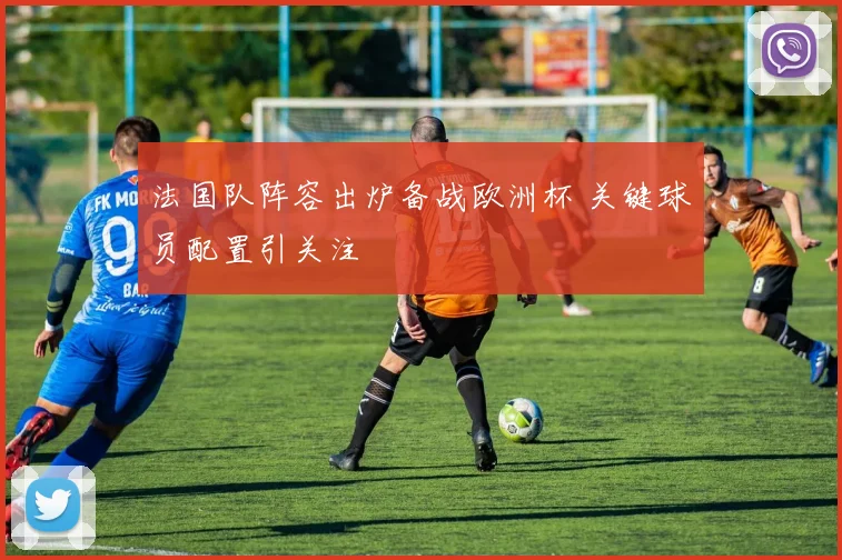 法国队阵容出炉备战欧洲杯 关键球员配置引关注